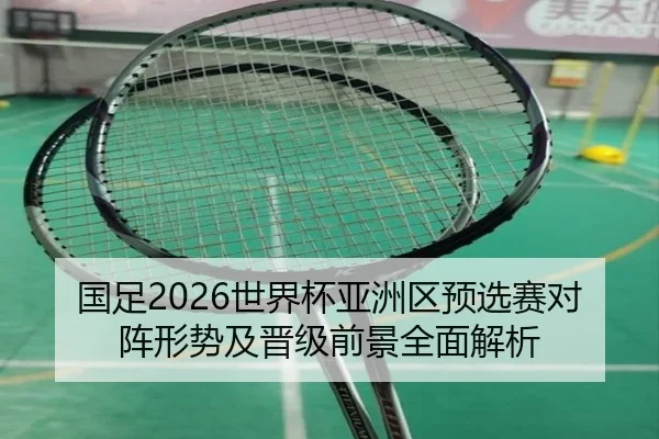 国足2026世界杯亚洲区预选赛对阵形势及晋级前景全面解析